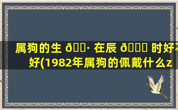 属狗的生 🕷 在辰 🕊 时好不好(1982年属狗的佩戴什么zui
旺财)